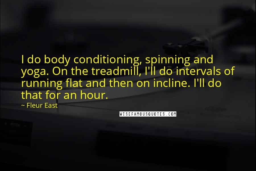 Fleur East quotes: I do body conditioning, spinning and yoga. On the treadmill, I'll do intervals of running flat and then on incline. I'll do that for an hour. Fleur East quotes: I do body conditioning, spinning and yoga. On the treadmill, I'll do intervals of running flat and then on incline. I'll do that for an hour.