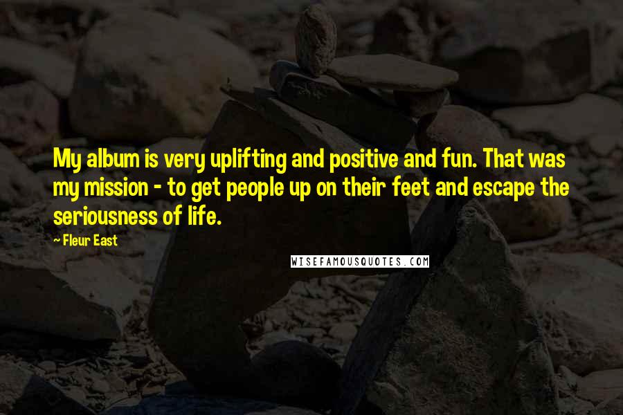 Fleur East quotes: My album is very uplifting and positive and fun. That was my mission - to get people up on their feet and escape the seriousness of life. Fleur East quotes: My album is very uplifting and positive and fun. That was my mission - to get people up on their feet and escape the seriousness of life.
