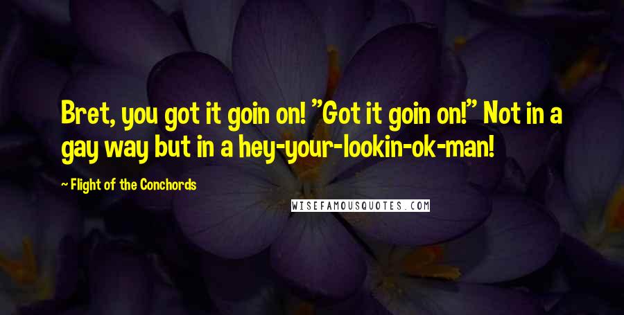 Flight Of The Conchords quotes: Bret, you got it goin on! "Got it goin on!" Not in a gay way but in a hey-your-lookin-ok-man!