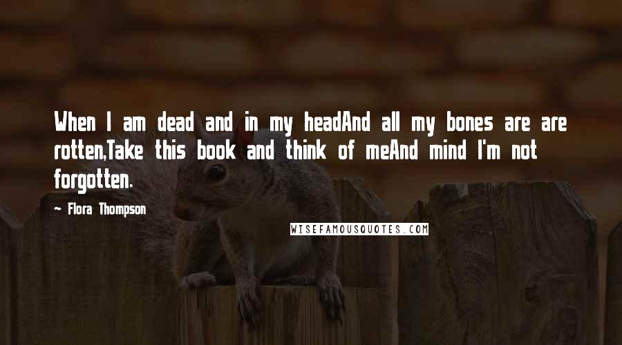 Flora Thompson quotes: When I am dead and in my headAnd all my bones are are rotten,Take this book and think of meAnd mind I'm not forgotten.