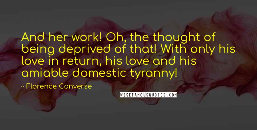 Florence Converse quotes: And her work! Oh, the thought of being deprived of that! With only his love in return, his love and his amiable domestic tyranny!