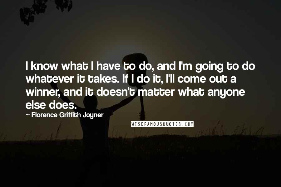 Florence Griffith Joyner quotes: I know what I have to do, and I'm going to do whatever it takes. If I do it, I'll come out a winner, and it doesn't matter what anyone Florence Griffith Joyner quotes: I know what I have to do, and I'm going to do whatever it takes. If I do it, I'll come out a winner, and it doesn't matter what anyone