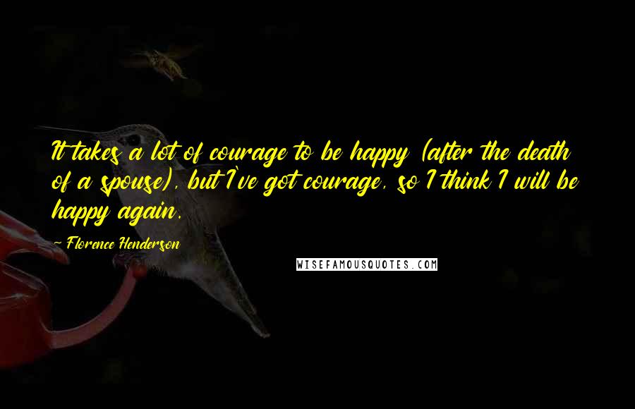 Florence Henderson quotes: It takes a lot of courage to be happy (after the death of a spouse), but I've got courage, so I think I will be happy again.