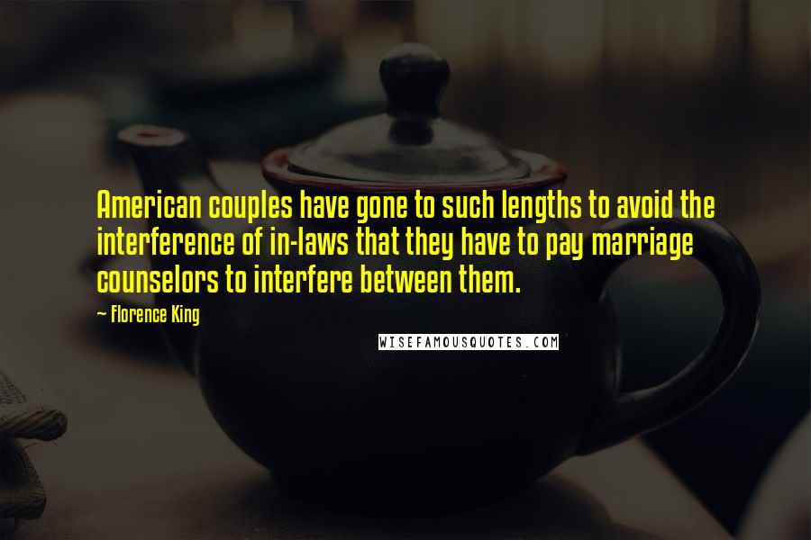 Florence King quotes: American couples have gone to such lengths to avoid the interference of in-laws that they have to pay marriage counselors to interfere between them. Florence King quotes: American couples have gone to such lengths to avoid the interference of in-laws that they have to pay marriage counselors to interfere between them.