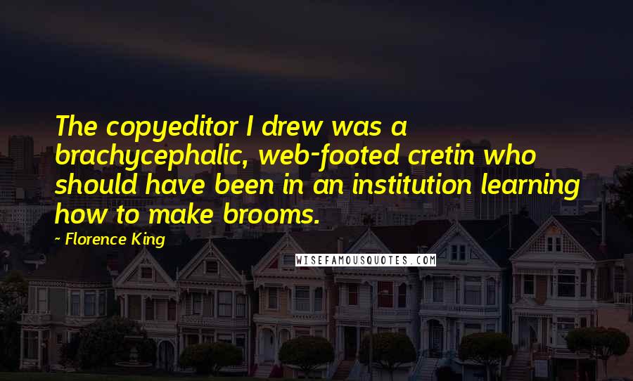 Florence King quotes: The copyeditor I drew was a brachycephalic, web-footed cretin who should have been in an institution learning how to make brooms. Florence King quotes: The copyeditor I drew was a brachycephalic, web-footed cretin who should have been in an institution learning how to make brooms.