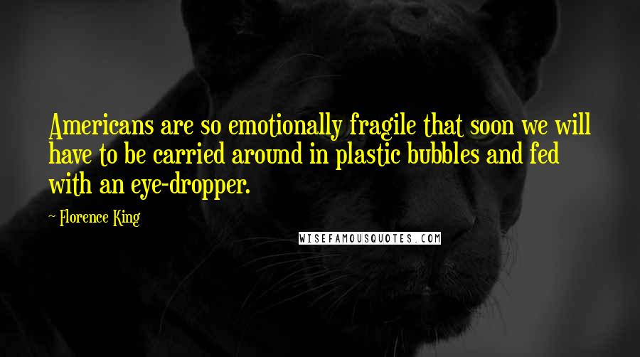 Florence King quotes: Americans are so emotionally fragile that soon we will have to be carried around in plastic bubbles and fed with an eye-dropper. Florence King quotes: Americans are so emotionally fragile that soon we will have to be carried around in plastic bubbles and fed with an eye-dropper.