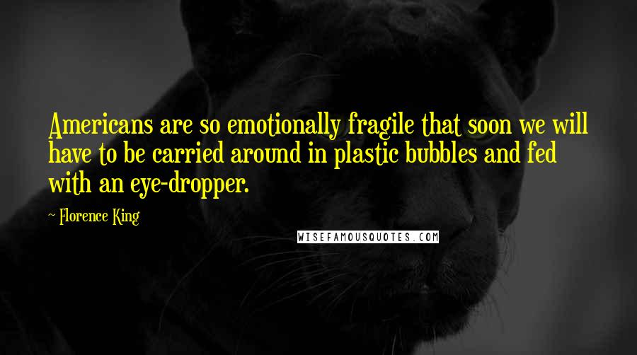 Florence King quotes: Americans are so emotionally fragile that soon we will have to be carried around in plastic bubbles and fed with an eye-dropper.