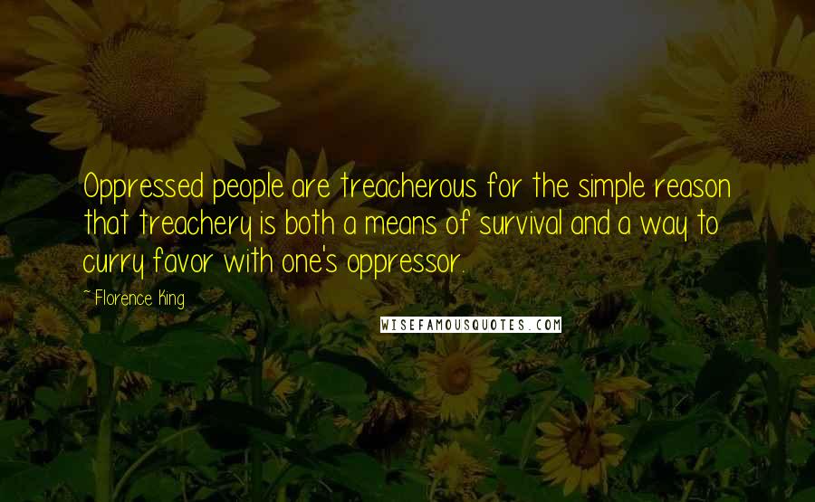 Florence King quotes: Oppressed people are treacherous for the simple reason that treachery is both a means of survival and a way to curry favor with one's oppressor. Florence King quotes: Oppressed people are treacherous for the simple reason that treachery is both a means of survival and a way to curry favor with one's oppressor.