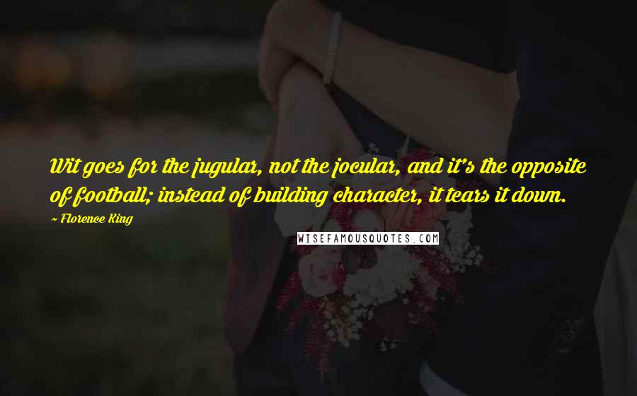 Florence King quotes: Wit goes for the jugular, not the jocular, and it's the opposite of football; instead of building character, it tears it down. Florence King quotes: Wit goes for the jugular, not the jocular, and it's the opposite of football; instead of building character, it tears it down.