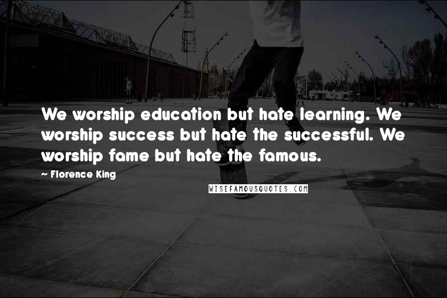 Florence King quotes: We worship education but hate learning. We worship success but hate the successful. We worship fame but hate the famous.