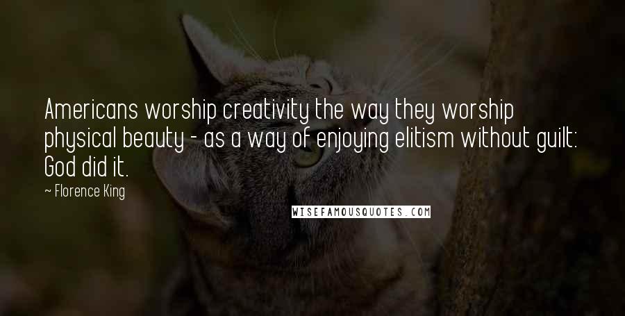 Florence King quotes: Americans worship creativity the way they worship physical beauty - as a way of enjoying elitism without guilt: God did it. Florence King quotes: Americans worship creativity the way they worship physical beauty - as a way of enjoying elitism without guilt: God did it.