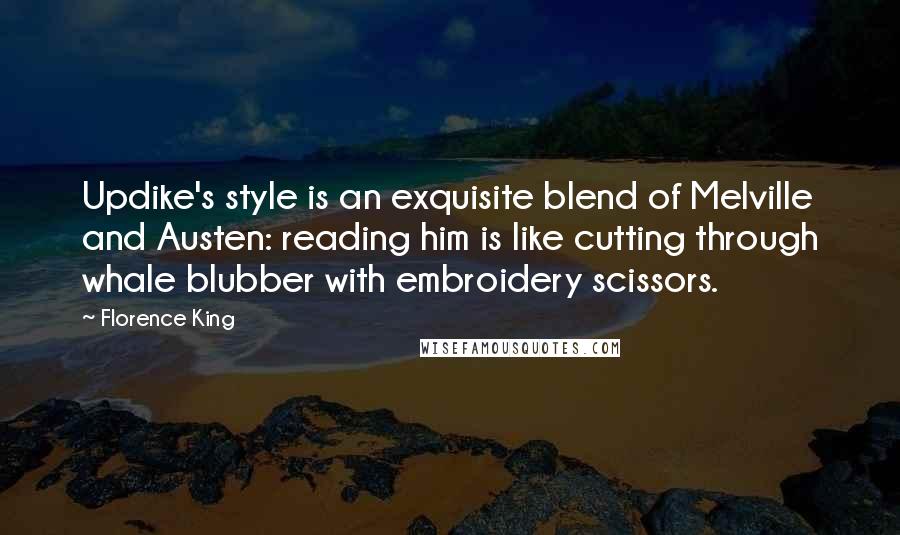 Florence King quotes: Updike's style is an exquisite blend of Melville and Austen: reading him is like cutting through whale blubber with embroidery scissors. Florence King quotes: Updike's style is an exquisite blend of Melville and Austen: reading him is like cutting through whale blubber with embroidery scissors.