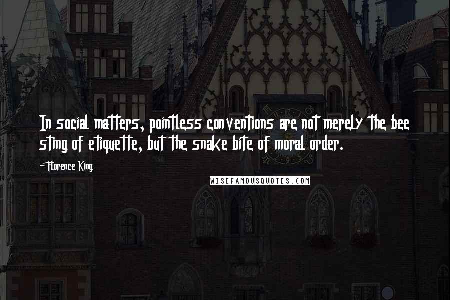 Florence King quotes: In social matters, pointless conventions are not merely the bee sting of etiquette, but the snake bite of moral order. Florence King quotes: In social matters, pointless conventions are not merely the bee sting of etiquette, but the snake bite of moral order.