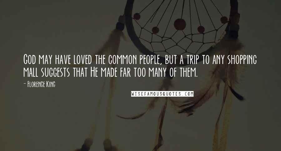 Florence King quotes: God may have loved the common people, but a trip to any shopping mall suggests that He made far too many of them. Florence King quotes: God may have loved the common people, but a trip to any shopping mall suggests that He made far too many of them.