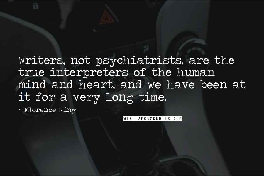 Florence King quotes: Writers, not psychiatrists, are the true interpreters of the human mind and heart, and we have been at it for a very long time. Florence King quotes: Writers, not psychiatrists, are the true interpreters of the human mind and heart, and we have been at it for a very long time.