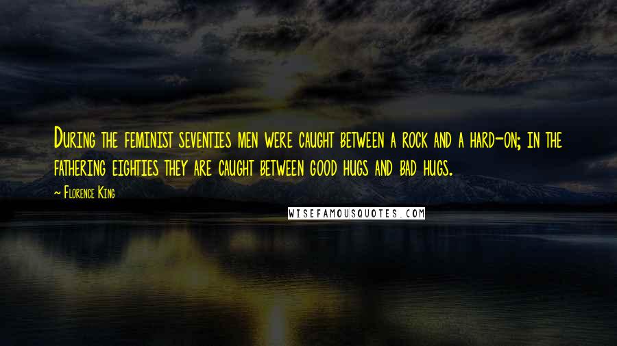 Florence King quotes: During the feminist seventies men were caught between a rock and a hard-on; in the fathering eighties they are caught between good hugs and bad hugs. Florence King quotes: During the feminist seventies men were caught between a rock and a hard-on; in the fathering eighties they are caught between good hugs and bad hugs.