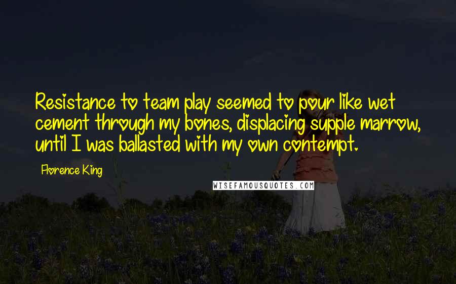 Florence King quotes: Resistance to team play seemed to pour like wet cement through my bones, displacing supple marrow, until I was ballasted with my own contempt. Florence King quotes: Resistance to team play seemed to pour like wet cement through my bones, displacing supple marrow, until I was ballasted with my own contempt.