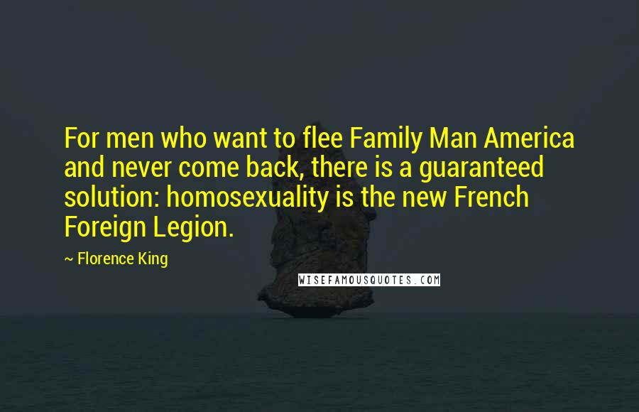Florence King quotes: For men who want to flee Family Man America and never come back, there is a guaranteed solution: homosexuality is the new French Foreign Legion. Florence King quotes: For men who want to flee Family Man America and never come back, there is a guaranteed solution: homosexuality is the new French Foreign Legion.