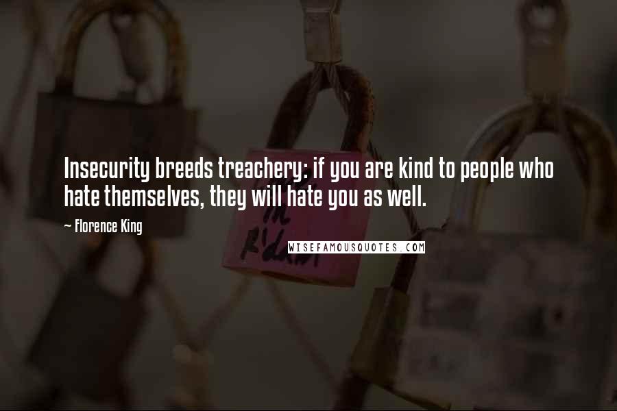 Florence King quotes: Insecurity breeds treachery: if you are kind to people who hate themselves, they will hate you as well. Florence King quotes: Insecurity breeds treachery: if you are kind to people who hate themselves, they will hate you as well.