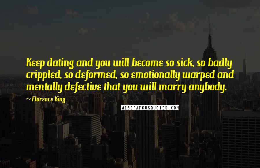 Florence King quotes: Keep dating and you will become so sick, so badly crippled, so deformed, so emotionally warped and mentally defective that you will marry anybody. Florence King quotes: Keep dating and you will become so sick, so badly crippled, so deformed, so emotionally warped and mentally defective that you will marry anybody.