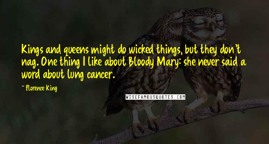 Florence King quotes: Kings and queens might do wicked things, but they don't nag. One thing I like about Bloody Mary: she never said a word about lung cancer. Florence King quotes: Kings and queens might do wicked things, but they don't nag. One thing I like about Bloody Mary: she never said a word about lung cancer.