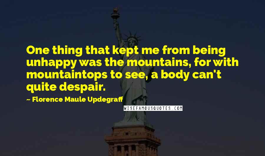 Florence Maule Updegraff quotes: One thing that kept me from being unhappy was the mountains, for with mountaintops to see, a body can't quite despair.