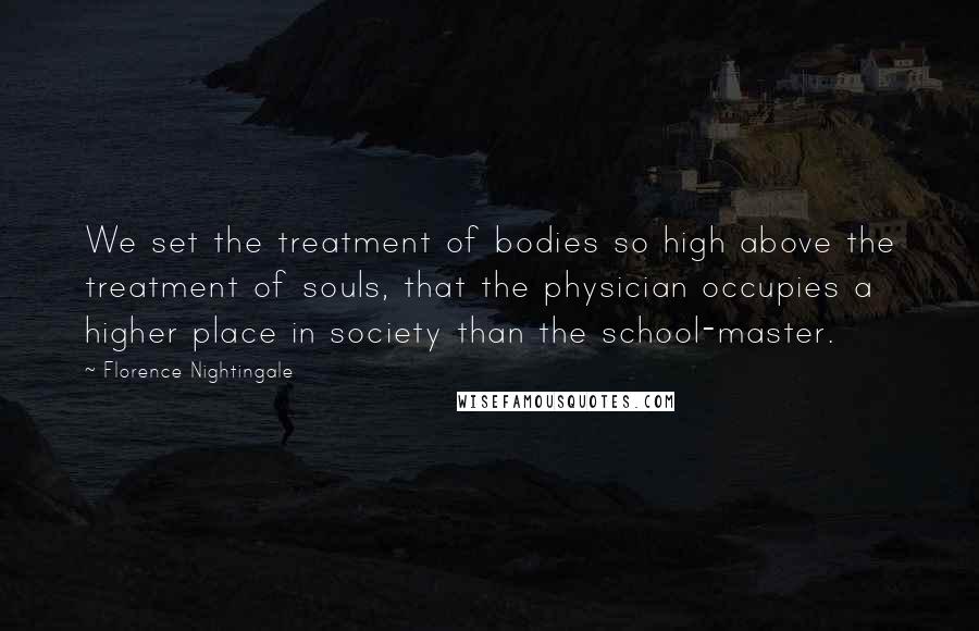 Florence Nightingale quotes: We set the treatment of bodies so high above the treatment of souls, that the physician occupies a higher place in society than the school-master.