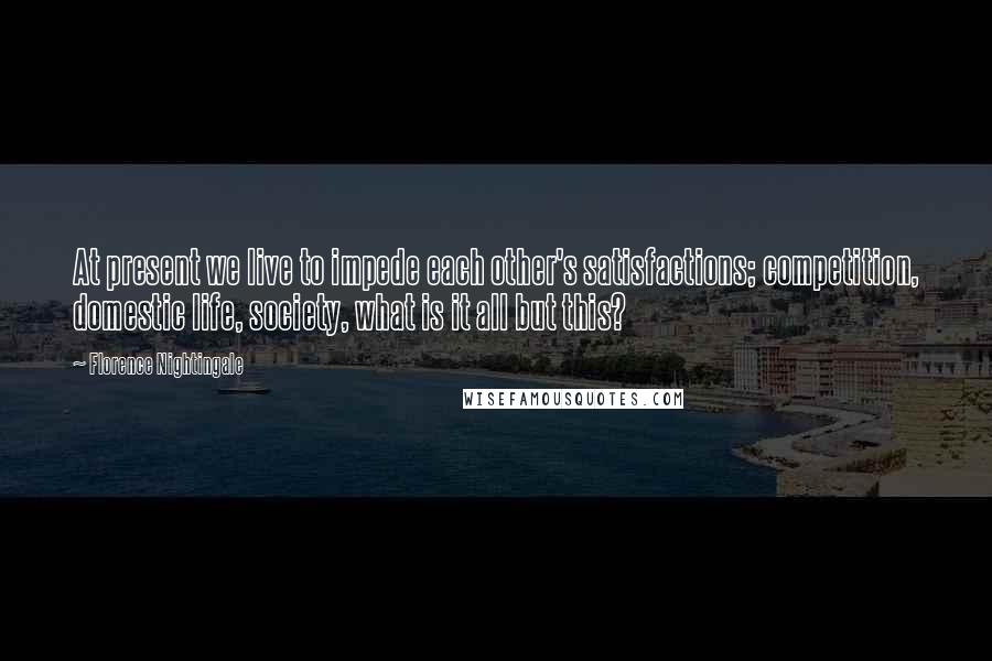 Florence Nightingale quotes: At present we live to impede each other's satisfactions; competition, domestic life, society, what is it all but this? Florence Nightingale quotes: At present we live to impede each other's satisfactions; competition, domestic life, society, what is it all but this?