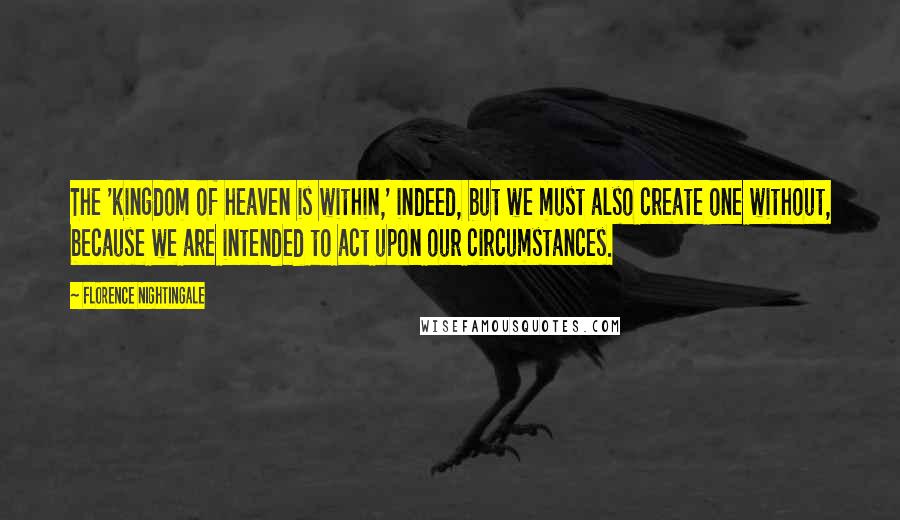 Florence Nightingale quotes: The 'kingdom of heaven is within,' indeed, but we must also create one without, because we are intended to act upon our circumstances. Florence Nightingale quotes: The 'kingdom of heaven is within,' indeed, but we must also create one without, because we are intended to act upon our circumstances.
