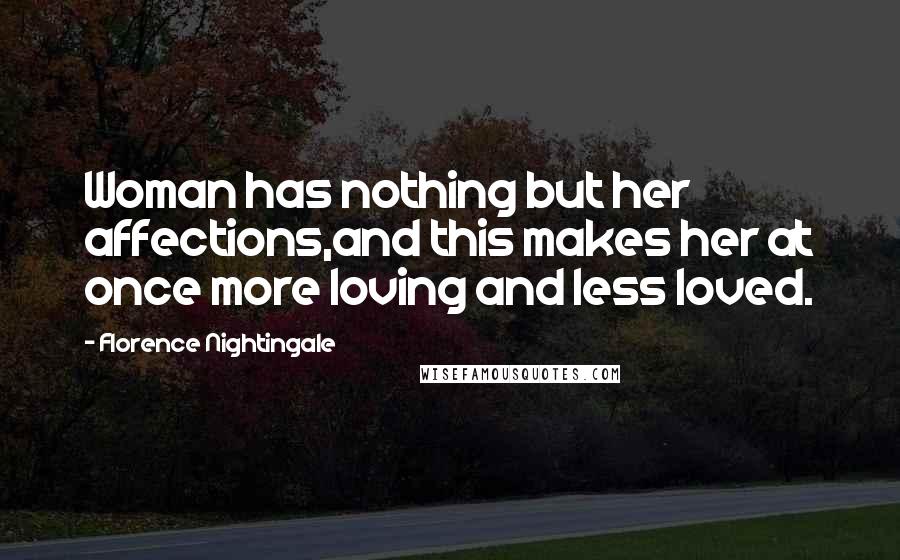 Florence Nightingale quotes: Woman has nothing but her affections,and this makes her at once more loving and less loved. Florence Nightingale quotes: Woman has nothing but her affections,and this makes her at once more loving and less loved.