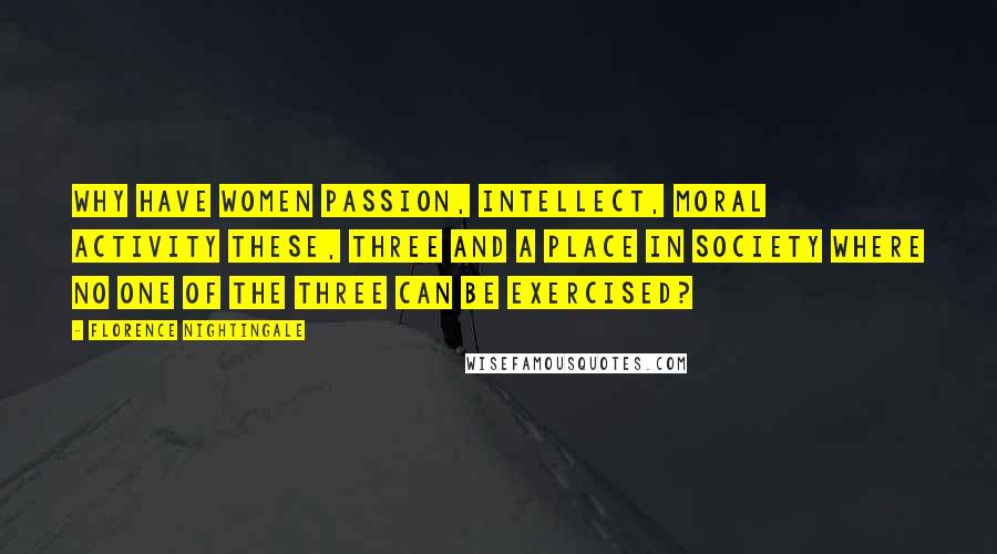 Florence Nightingale quotes: Why have women passion, intellect, moral activity these, three and a place in society where no one of the three can be exercised? Florence Nightingale quotes: Why have women passion, intellect, moral activity these, three and a place in society where no one of the three can be exercised?