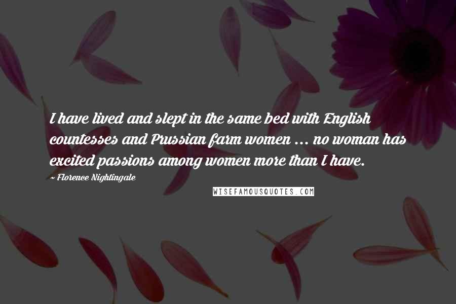 Florence Nightingale quotes: I have lived and slept in the same bed with English countesses and Prussian farm women ... no woman has excited passions among women more than I have. Florence Nightingale quotes: I have lived and slept in the same bed with English countesses and Prussian farm women ... no woman has excited passions among women more than I have.
