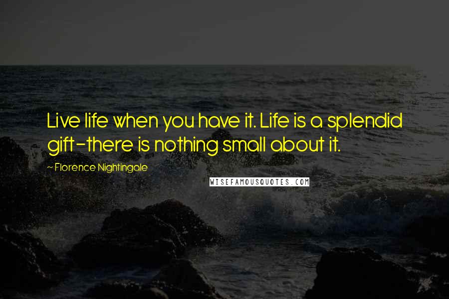 Florence Nightingale quotes: Live life when you have it. Life is a splendid gift-there is nothing small about it.