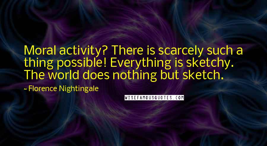Florence Nightingale quotes: Moral activity? There is scarcely such a thing possible! Everything is sketchy. The world does nothing but sketch. Florence Nightingale quotes: Moral activity? There is scarcely such a thing possible! Everything is sketchy. The world does nothing but sketch.