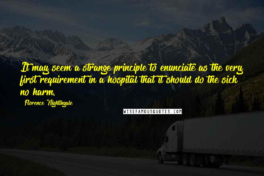 Florence Nightingale quotes: It may seem a strange principle to enunciate as the very first requirement in a hospital that it should do the sick no harm. Florence Nightingale quotes: It may seem a strange principle to enunciate as the very first requirement in a hospital that it should do the sick no harm.