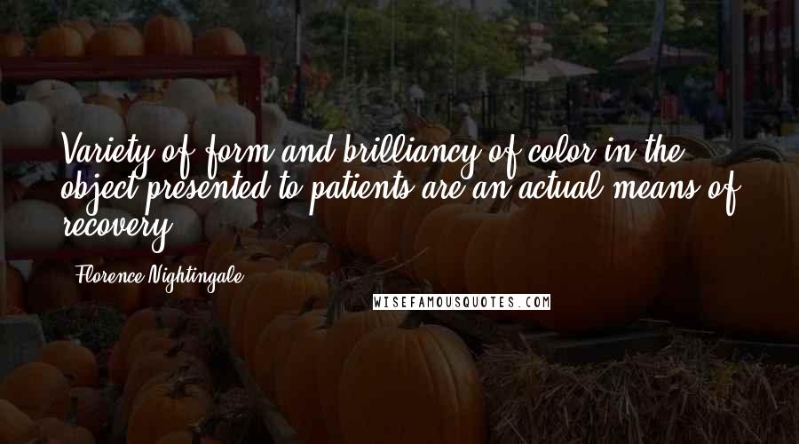 Florence Nightingale quotes: Variety of form and brilliancy of color in the object presented to patients are an actual means of recovery.