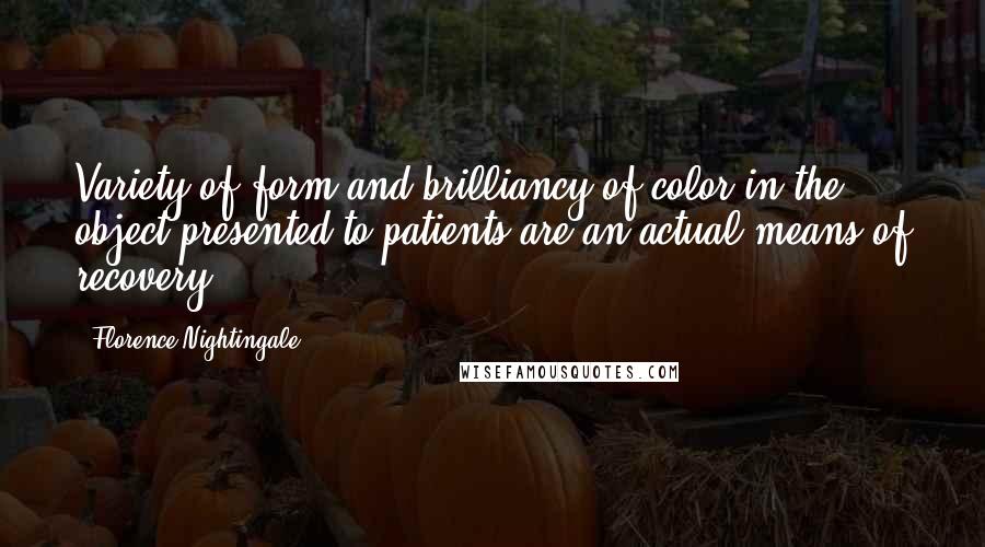 Florence Nightingale quotes: Variety of form and brilliancy of color in the object presented to patients are an actual means of recovery. Florence Nightingale quotes: Variety of form and brilliancy of color in the object presented to patients are an actual means of recovery.