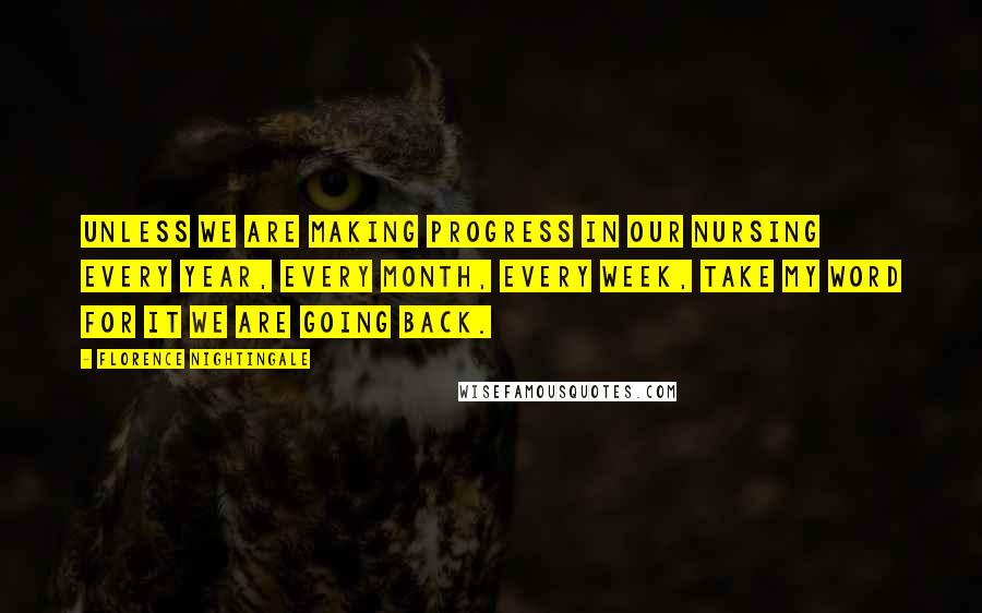 Florence Nightingale quotes: Unless we are making progress in our nursing every year, every month, every week, take my word for it we are going back.