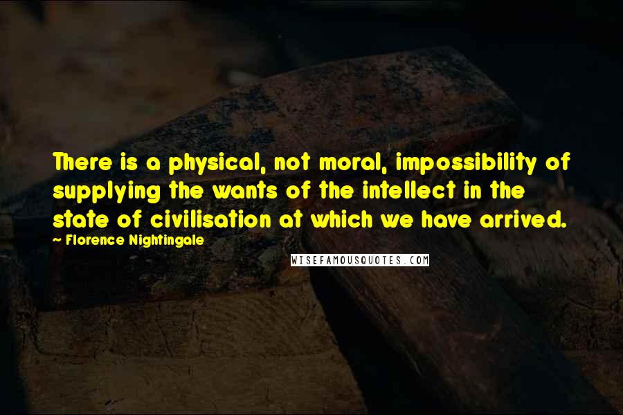Florence Nightingale quotes: There is a physical, not moral, impossibility of supplying the wants of the intellect in the state of civilisation at which we have arrived. Florence Nightingale quotes: There is a physical, not moral, impossibility of supplying the wants of the intellect in the state of civilisation at which we have arrived.