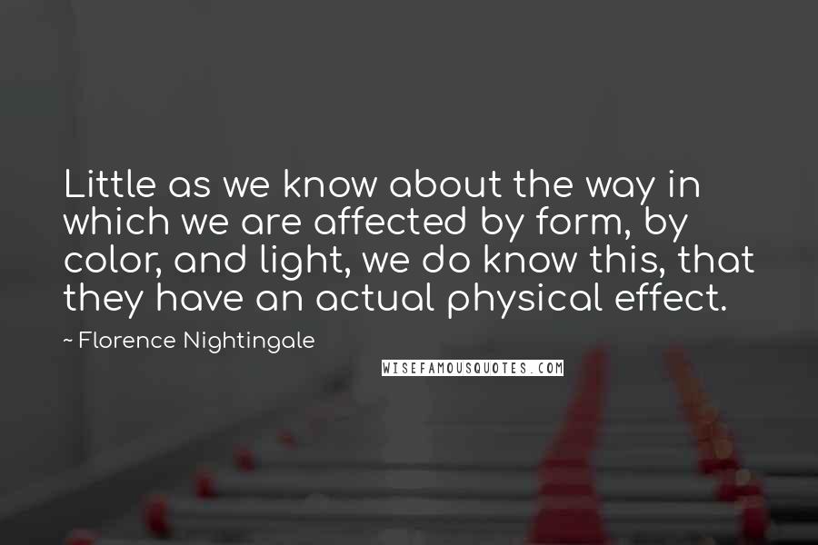 Florence Nightingale quotes: Little as we know about the way in which we are affected by form, by color, and light, we do know this, that they have an actual physical effect. Florence Nightingale quotes: Little as we know about the way in which we are affected by form, by color, and light, we do know this, that they have an actual physical effect.
