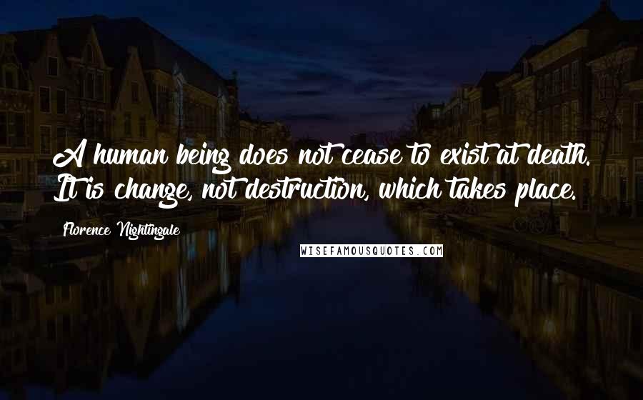 Florence Nightingale quotes: A human being does not cease to exist at death. It is change, not destruction, which takes place.