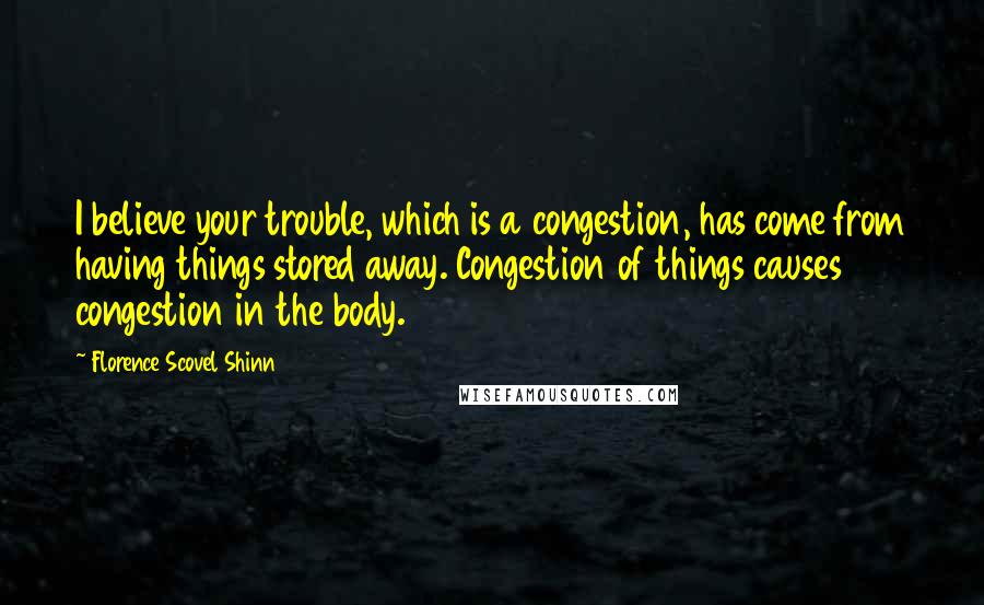 Florence Scovel Shinn quotes: I believe your trouble, which is a congestion, has come from having things stored away. Congestion of things causes congestion in the body. Florence Scovel Shinn quotes: I believe your trouble, which is a congestion, has come from having things stored away. Congestion of things causes congestion in the body.