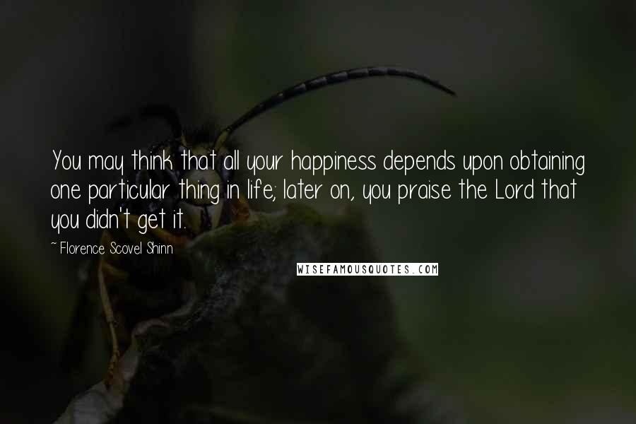 Florence Scovel Shinn quotes: You may think that all your happiness depends upon obtaining one particular thing in life; later on, you praise the Lord that you didn't get it. Florence Scovel Shinn quotes: You may think that all your happiness depends upon obtaining one particular thing in life; later on, you praise the Lord that you didn't get it.
