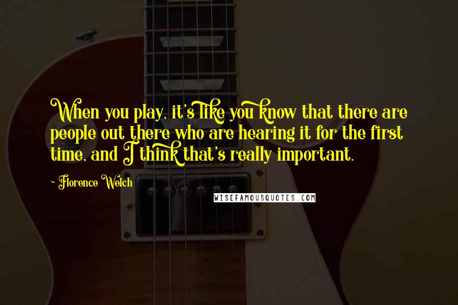 Florence Welch quotes: When you play, it's like you know that there are people out there who are hearing it for the first time, and I think that's really important.