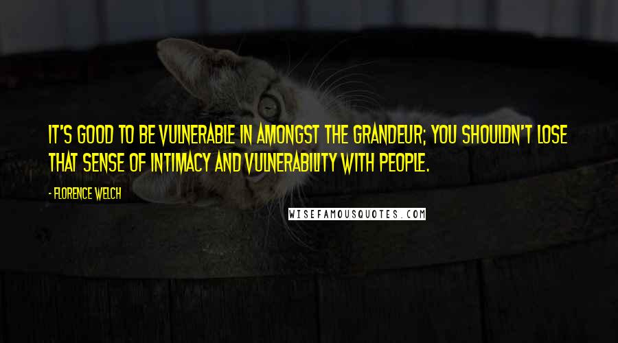 Florence Welch quotes: It's good to be vulnerable in amongst the grandeur; you shouldn't lose that sense of intimacy and vulnerability with people.