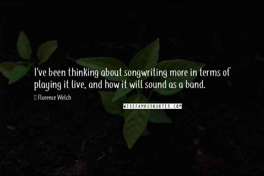 Florence Welch quotes: I've been thinking about songwriting more in terms of playing it live, and how it will sound as a band.