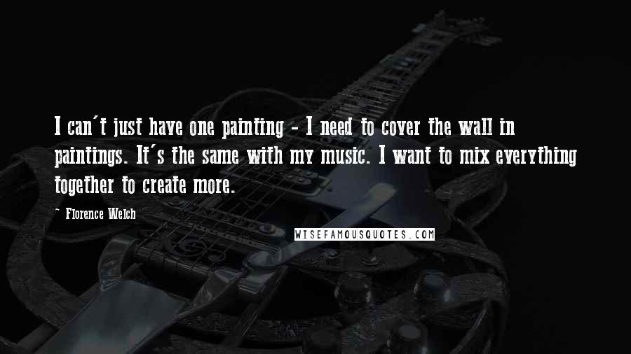 Florence Welch quotes: I can't just have one painting - I need to cover the wall in paintings. It's the same with my music. I want to mix everything together to create more.