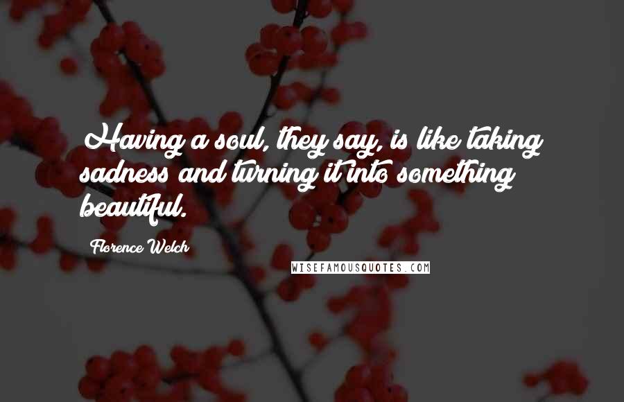 Florence Welch quotes: Having a soul, they say, is like taking sadness and turning it into something beautiful.