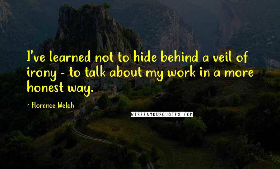 Florence Welch quotes: I've learned not to hide behind a veil of irony - to talk about my work in a more honest way.