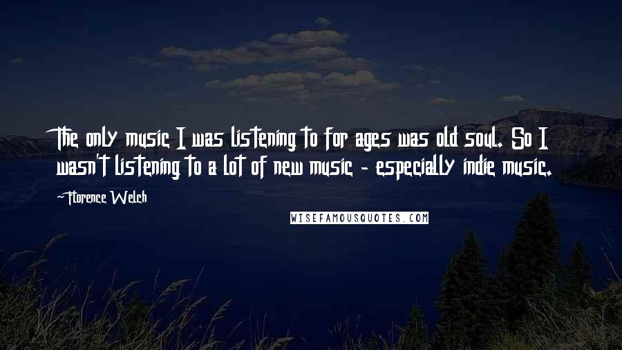 Florence Welch quotes: The only music I was listening to for ages was old soul. So I wasn't listening to a lot of new music - especially indie music.